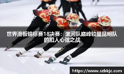 世界滑板锦标赛18决赛：漯河队巅峰较量昆明队的扣人心弦之战