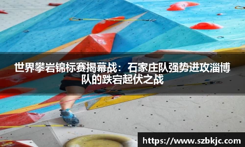 世界攀岩锦标赛揭幕战：石家庄队强势进攻淄博队的跌宕起伏之战