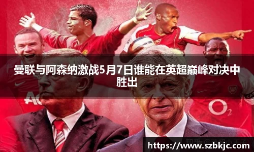 曼联与阿森纳激战5月7日谁能在英超巅峰对决中胜出